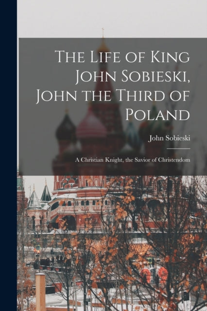 The Life of King John Sobieski, John the Third of Poland ; a Christian Knight, the Savior of Christendom