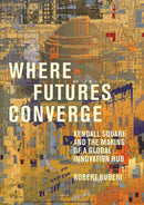 Where Futures Converge : Kendall Square and the Making of a Global Innovation Hub-9780262046510