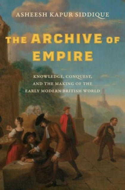 The Archive of Empire : Knowledge, Conquest, and the Making of the Early Modern British World-9780300267716