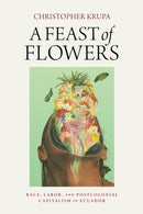 A Feast of Flowers : Race, Labor, and Postcolonial Capitalism in Ecuador-9780812225129