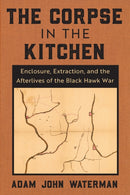 The Corpse in the Kitchen : Enclosure, Extraction, and the Afterlives of the Black Hawk War-9780823298778