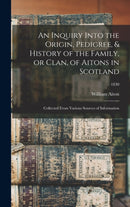 An Inquiry Into the Origin, Pedigree, & History of the Family, or Clan, of Aitons in Scotland : Collected From Various Sources of Information; 1830-9781013542824