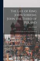 The Life of King John Sobieski, John the Third of Poland ; a Christian Knight, the Savior of Christendom