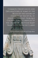 Common Observances and Explanations of Some of the Rules of the Sisters of Charity of the B.V.M., St. Joseph's Convent, Dubuque County, Iowa / Compiled at the Desire of ... Mother Mary Francis [i.e. F-9781013609862