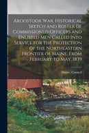 Aroostook War. Historical Sketch and Roster of Commissioned Officers and Enlisted Men Called Into Service for the Protection of the Northeastern Frontier of Maine. From February to May, 1839-9781013678981