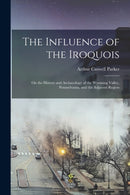 The Influence of the Iroquois : on the History and Archaeology of the Wyoming Valley, Pennsylvania, and the Adjacent Region-9781014237644