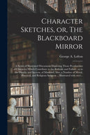 Character Sketches, or, The Blackboard Mirror [microform] : a Series of Illustrated Discussions Depicting Those Peculiarities of Character Which Contribute to the Ridicule and Failure, or to the Digni-9781014246813