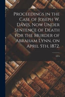 Proceedings in the Case of Joseph W. Davis, Now Under Sentence of Death for the Murder of Abraham Lynn, on April 5th, 1872.; 1874-9781014547576