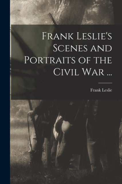 Frank Leslie''s Scenes and Portraits of the Civil War ...