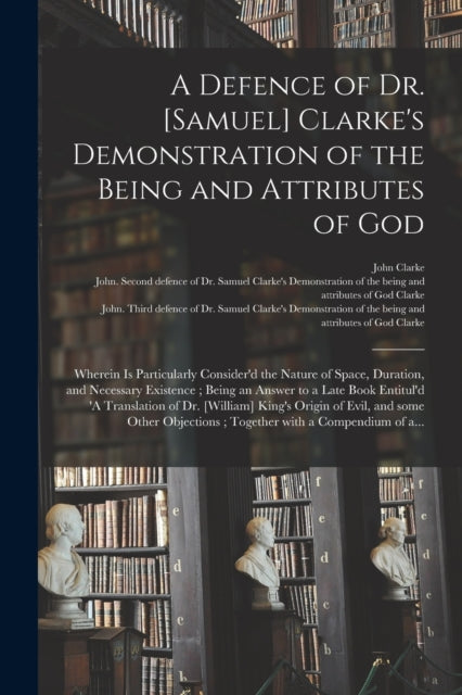 A Defence of Dr. [Samuel] Clarke's Demonstration of the Being and Attributes of God : Wherein is Particularly Consider'd the Nature of Space, Duration, and Necessary Existence; Being an Answer to a La-9781014741929