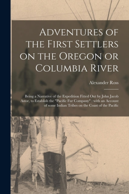 Adventures of the First Settlers on the Oregon or Columbia River [microform] : Being a Narrative of the Expedition Fitted out by John Jacob Astor, to Establish the "Pacific Fur Company" With an Accoun-9781014763211