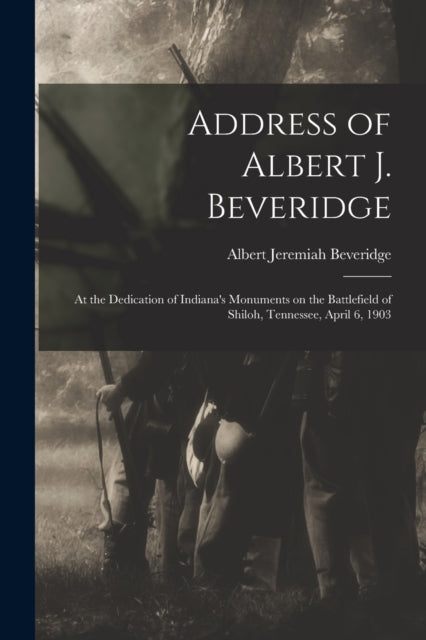 Address of Albert J. Beveridge : at the Dedication of Indiana's Monuments on the Battlefield of Shiloh, Tennessee, April 6, 1903-9781014770875