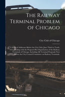The Railway Terminal Problem of Chicago; a Series of Addresses Before the City Club, June Third to Tenth, 1913, Dealing With the Proposed Re-organization of the Railway Terminals of Chicago, Including-9781014780379