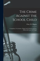 The Crime Against the School Child [microform] : Compulsory Vaccination: Illegal and Criminal and Non-enforceable Upon the People-9781015212053