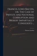 Francis, Lord Bacon, or, The Case of Private and National Corruption and Bribery Impartially Consider''d ...