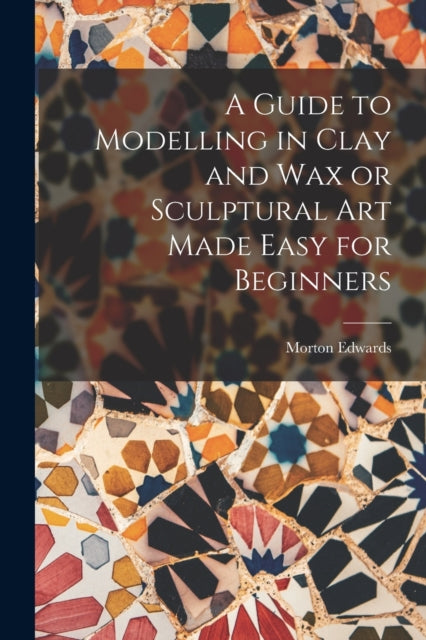 A Guide to Modelling in Clay and Wax or Sculptural Art Made Easy for Beginners-9781015539532