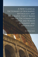 A new Classical Dictionary of Biography, Mythology, and Geography, Partly Based on the "Dictionary of Greek and Roman Biography and Mythology."-9781016014502