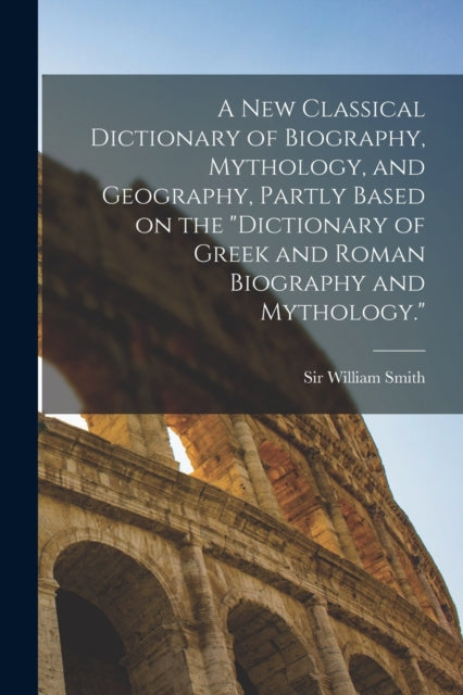 A new Classical Dictionary of Biography, Mythology, and Geography, Partly Based on the "Dictionary of Greek and Roman Biography and Mythology."-9781016014502