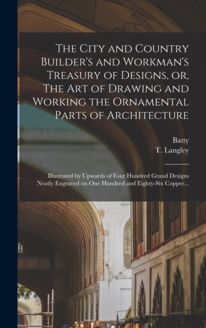 The City and Country Builder's and Workman's Treasury of Designs, or, The Art of Drawing and Working the Ornamental Parts of Architecture : Illustrated by Upwards of Four Hundred Grand Designs Neatly-9781016631389