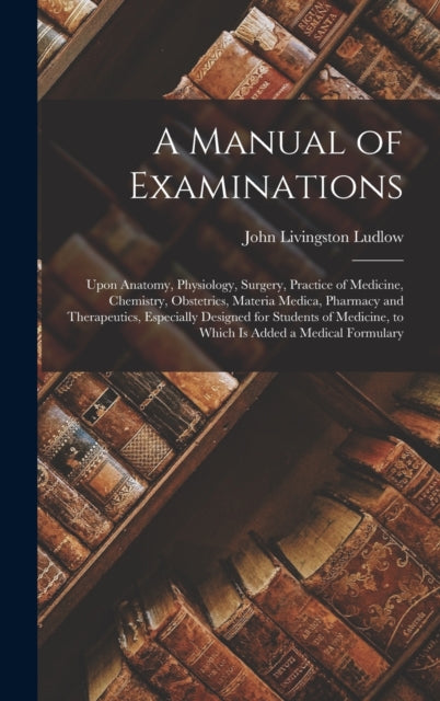 A Manual of Examinations : Upon Anatomy, Physiology, Surgery, Practice of Medicine, Chemistry, Obstetrics, Materia Medica, Pharmacy and Therapeutics, Especially Designed for Students of Medicine, to W-9781018056449