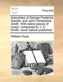 Anecdotes of George Frederick Handel, and John Christopher Smith. with Select Pieces of Music, Composed by J. C. Smith, Never Before Published.-9781140855125