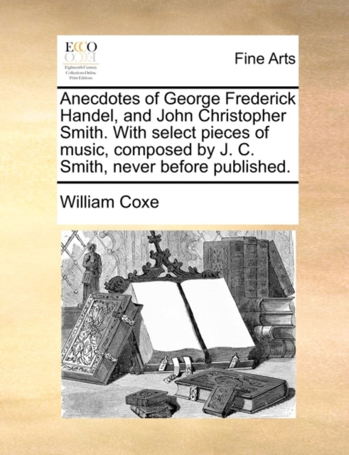 Anecdotes of George Frederick Handel, and John Christopher Smith. with Select Pieces of Music, Composed by J. C. Smith, Never Before Published.-9781140855125