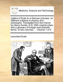 Letters of Euler to a German princess, on different subjects in physics and philosophy. Translated from the French by Henry Hunter, D.D. With original notes, and a glossary of foreign and scientific t-9781140985792