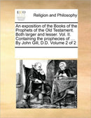 An exposition of the Books of the Prophets of the Old Testament. Both larger and lesser. Vol. II. Containing the prophecies of ... By John Gill, D.D. Volume 2 of 2-9781170298244
