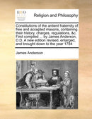 Constitutions of the Antient Fraternity of Free and Accepted Masons, Containing Their History, Charges, Regulations, &C. First Compiled ... by James Anderson, D.D. a New Edition Revised, Enlarged, and-9781171023364