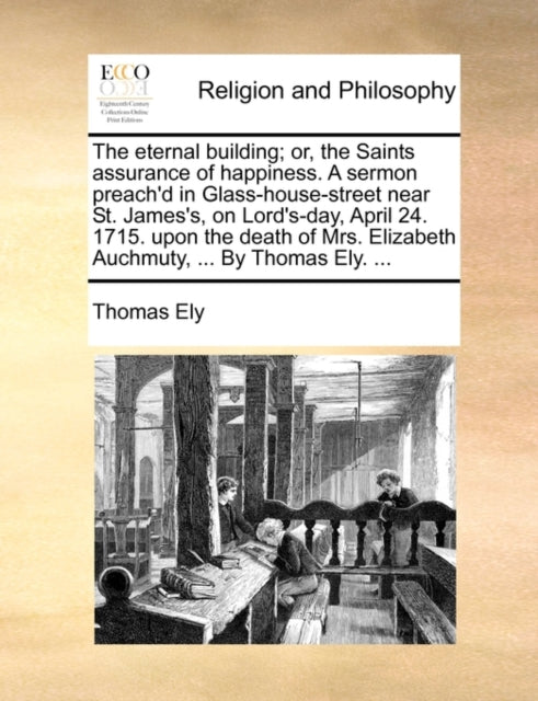 The eternal building; or, the Saints assurance of happiness. A sermon preach''d in Glass-house-street near St. James''s, on Lord''s-day, April 24. 1715. upon the death of Mrs. Elizabeth Auchmuty, ... By Thomas Ely. ...