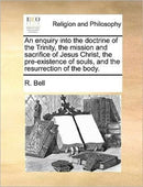 An enquiry into the doctrine of the Trinity, the mission and sacrifice of Jesus Christ, the pre-existence of souls, and the resurrection of the body.-9781171369745