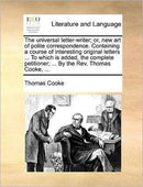 The universal letter-writer; or, new art of polite correspondence. Containing a course of interesting original letters ... To which is added, the complete petitioner; ... By the Rev. Thomas Cooke, ...