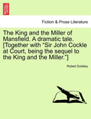 The King and the Miller of Mansfield. a Dramatic Tale. [together with Sir John Cockle at Court, Being the Sequel to the King and the Miller.]-9781241175634