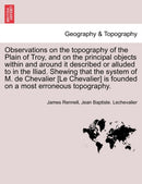 Observations on the topography of the Plain of Troy, and on the principal objects within and around it described or alluded to in the Iliad. Shewing that the system of M. de Chevalier [Le Chevalier] is founded on a most erroneous topography.