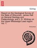 Report on the Geological Survey of the State of Wisconsin. James Hall on General Geology and Pal?ontology, and J. D. Whitney on the Upper Mississippi Lead region. Vol. 1.-9781241597382