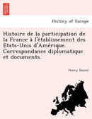 Histoire de La Participation de La France A L'e Tablissement Des E Tats-Unis D'Ame Rique. Correspondance Diplomatique Et Documents.-9781241767051