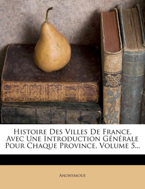 Histoire Des Villes de France, Avec Une Introduction Generale Pour Chaque Province, Volume 5...-9781273386565