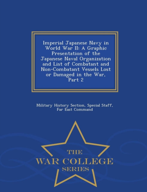 Imperial Japanese Navy in World War II : A Graphic Presentation of the Japanese Naval Organization and List of Combatant and Non-Combatant Vessels Lost or Damaged in the War, Part 2 - War College Seri-9781297049941