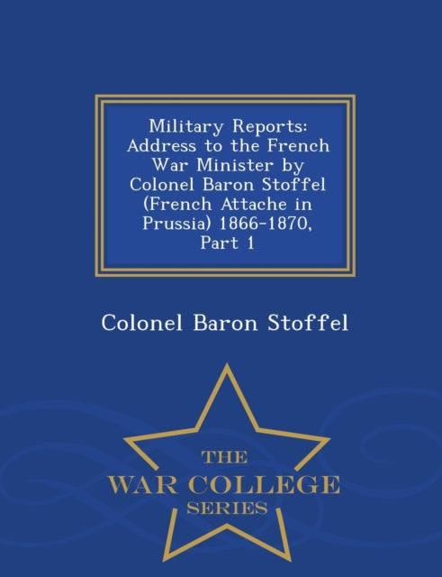 Military Reports : Address to the French War Minister by Colonel Baron Stoffel (French Attache in Prussia) 1866-1870, Part 1 - War College Series-9781297473944