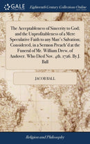 The Acceptableness of Sincerity to God; and the Unprofitableness of a Mere Speculative Faith to any Man''s Salvation; Considered, in a Sermon Preach''d at the Funeral of Mr. William Drew, of Andover. Who Died Nov. 4th. 1726. By J. Ball