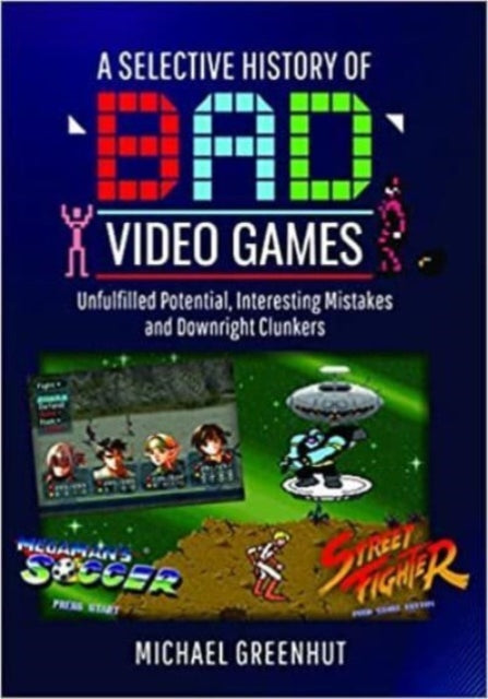 A Selective History of 'Bad' Video Games : Unfulfilled Potential, Interesting Mistakes and Downright Clunkers-9781399016179