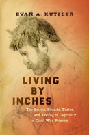 Living by Inches : The Smells, Sounds, Tastes, and Feeling of Captivity in Civil War Prisons-9781469653785