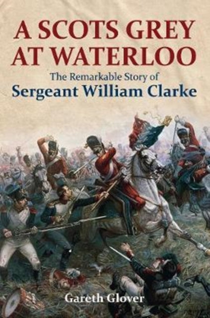 A Scot's Grey at Waterloo : The Remarkable Story of Sergeant William Clarke-9781473894013