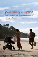 Parenting Empires : Class, Whiteness, and the Moral Economy of Privilege in Latin America-9781478007746