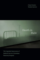 Health in Ruins : The Capitalist Destruction of Medical Care at a Colombian Maternity Hospital-9781478016298