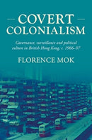 Covert Colonialism : Governance, Surveillance and Political Culture in British Hong Kong, c. 1966-97-9781526182333