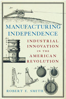 Manufacturing Independence : Industrial Innovation and the American Revolution-9781594163739