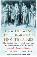 How the West Stole Democracy from the Arabs : The Syrian Congress of 1920 and the Destruction of its Liberal-Islamic Alliance-9781611854640