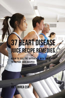 37 Heart Disease Juice Recipe Remedies : Begin to Feel the Difference with These Easy to Prepare Juice Recipes!-9781635317152