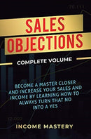 Sales Objections : Become a Master Closer and Increase Your Sales and Income by Learning How to Always Turn That No into a Yes Complete Volume-9781647773175